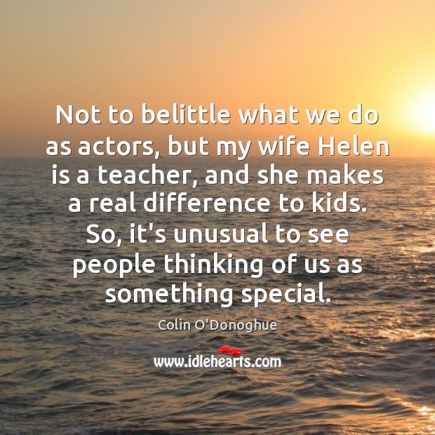 Not to belittle what we do as actors, but my wife Helen Colin O’Donoghue Picture Quote