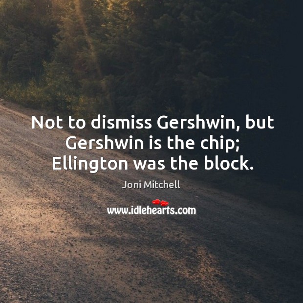 Not to dismiss gershwin, but gershwin is the chip; ellington was the block. Image