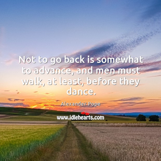 Not to go back is somewhat to advance, and men must walk, at least, before they dance. Alexander Pope Picture Quote