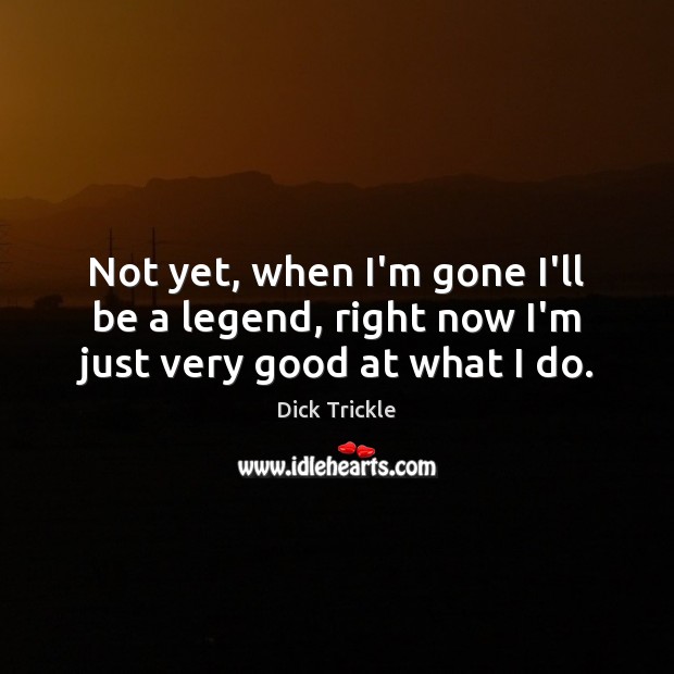 Not yet, when I’m gone I’ll be a legend, right now I’m just very good at what I do. Image