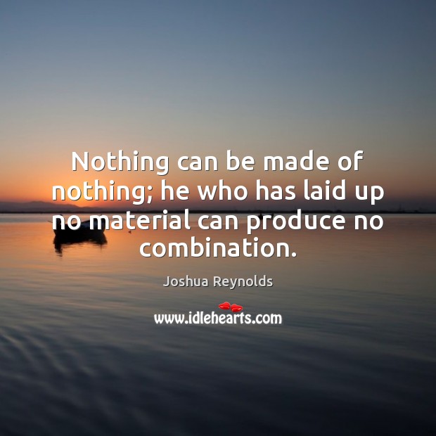 Nothing can be made of nothing; he who has laid up no material can produce no combination. Joshua Reynolds Picture Quote
