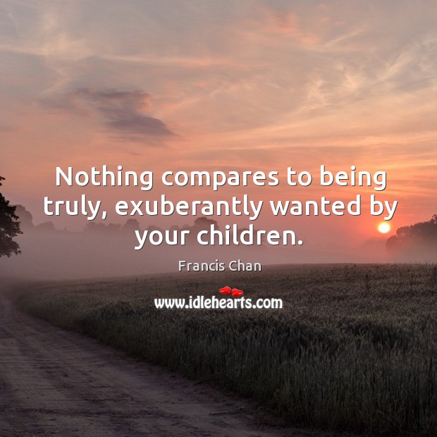 Nothing compares to being truly, exuberantly wanted by your children. Francis Chan Picture Quote
