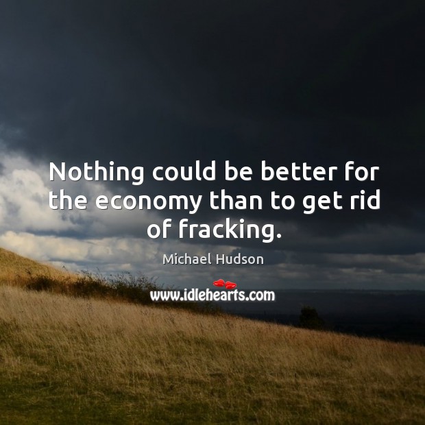 Nothing could be better for the economy than to get rid of fracking. Michael Hudson Picture Quote