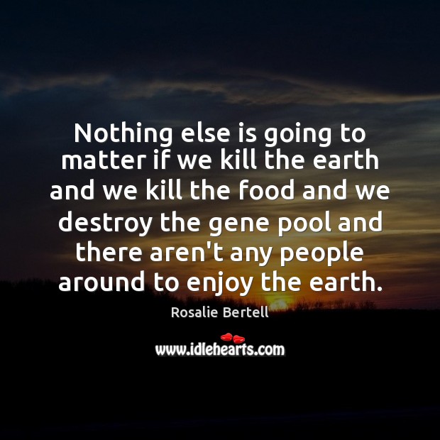 Nothing else is going to matter if we kill the earth and Rosalie Bertell Picture Quote