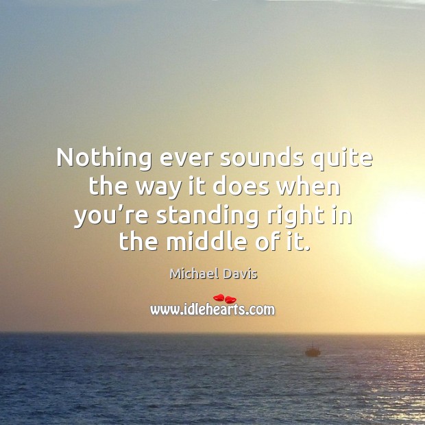 Nothing ever sounds quite the way it does when you’re standing right in the middle of it. Michael Davis Picture Quote