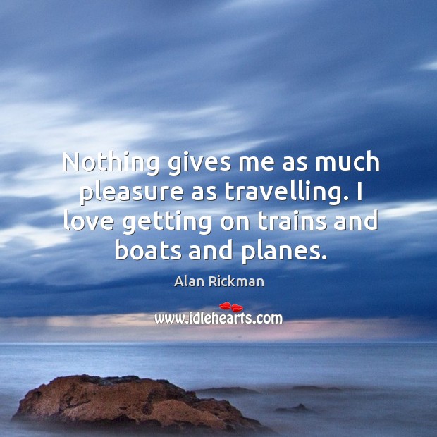 Nothing gives me as much pleasure as travelling. I love getting on trains and boats and planes. Alan Rickman Picture Quote