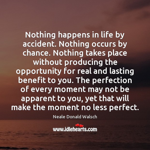 Nothing happens in life by accident. Nothing occurs by chance. Nothing takes Neale Donald Walsch Picture Quote
