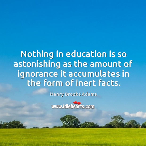 Nothing in education is so astonishing as the amount of ignorance it accumulates in the form of inert facts. Henry Brooks Adams Picture Quote