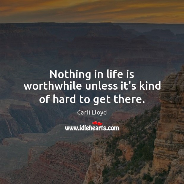 Nothing in life is worthwhile unless it’s kind of hard to get there. Carli Lloyd Picture Quote