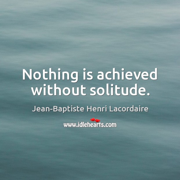 Nothing is achieved without solitude. Jean-Baptiste Henri Lacordaire Picture Quote