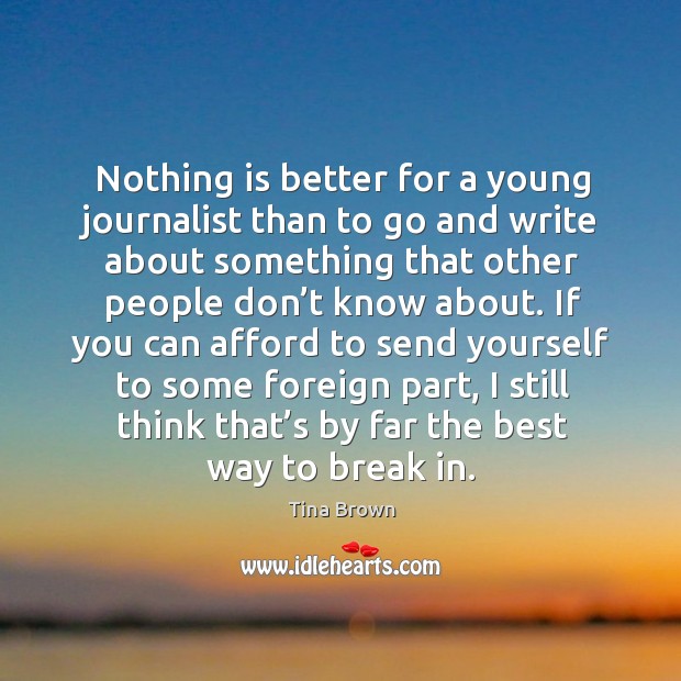 Nothing is better for a young journalist than to go and write about something that other people don’t know about. Tina Brown Picture Quote