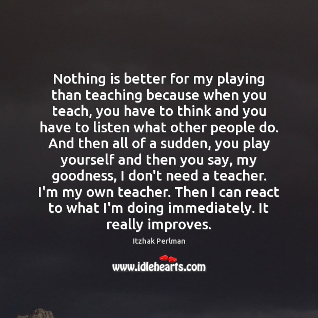 Nothing is better for my playing than teaching because when you teach, Itzhak Perlman Picture Quote