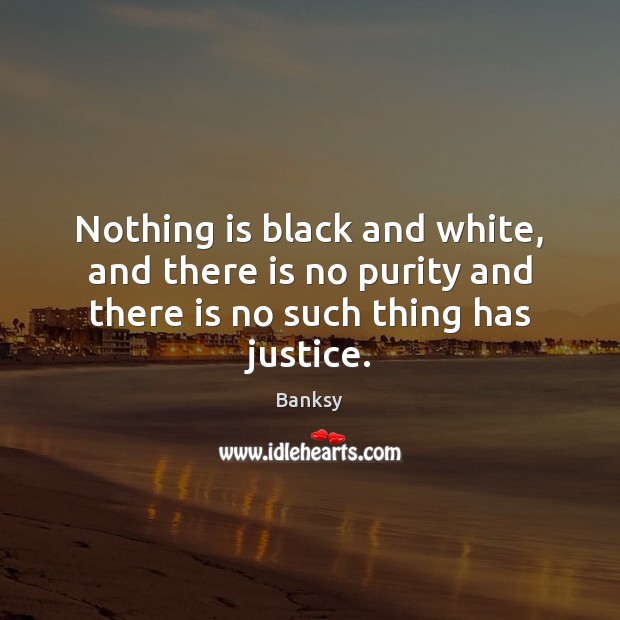 Nothing is black and white, and there is no purity and there is no such thing has justice. Banksy Picture Quote