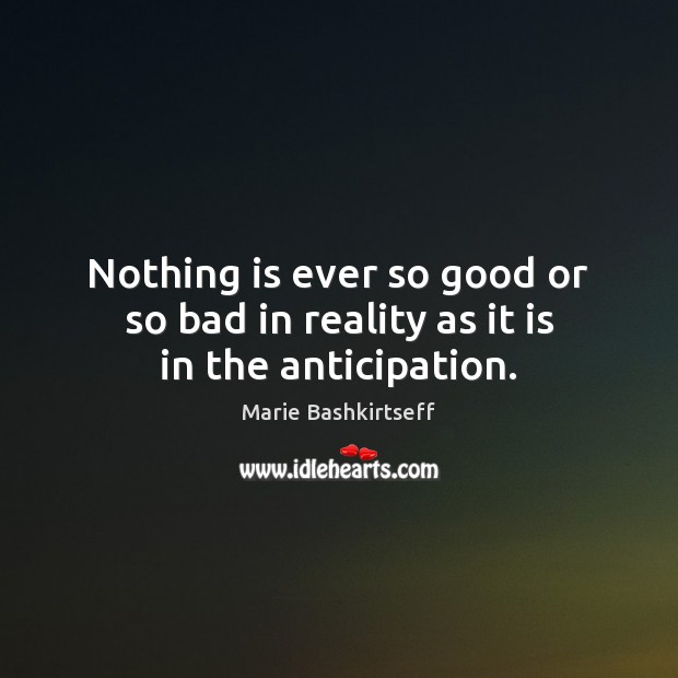 Nothing is ever so good or so bad in reality as it is in the anticipation. Marie Bashkirtseff Picture Quote