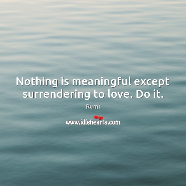 Nothing is meaningful except surrendering to love. Do it. 