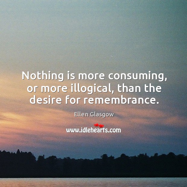Nothing is more consuming, or more illogical, than the desire for remembrance. Ellen Glasgow Picture Quote