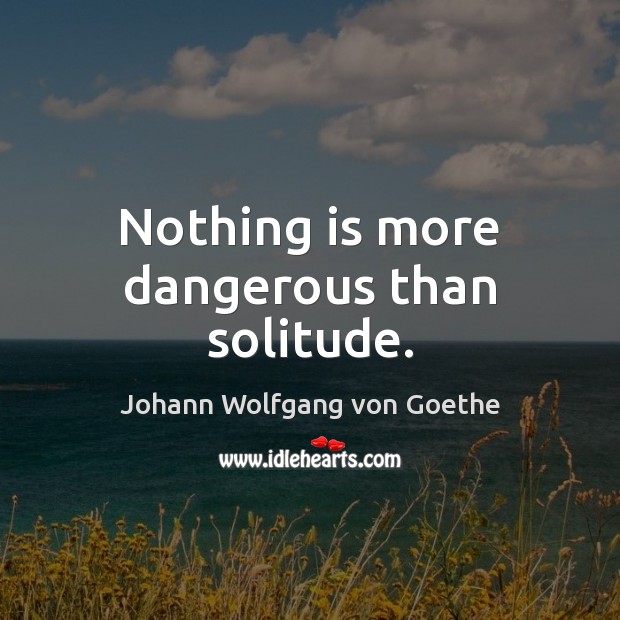 Nothing is more dangerous than solitude. Johann Wolfgang von Goethe Picture Quote