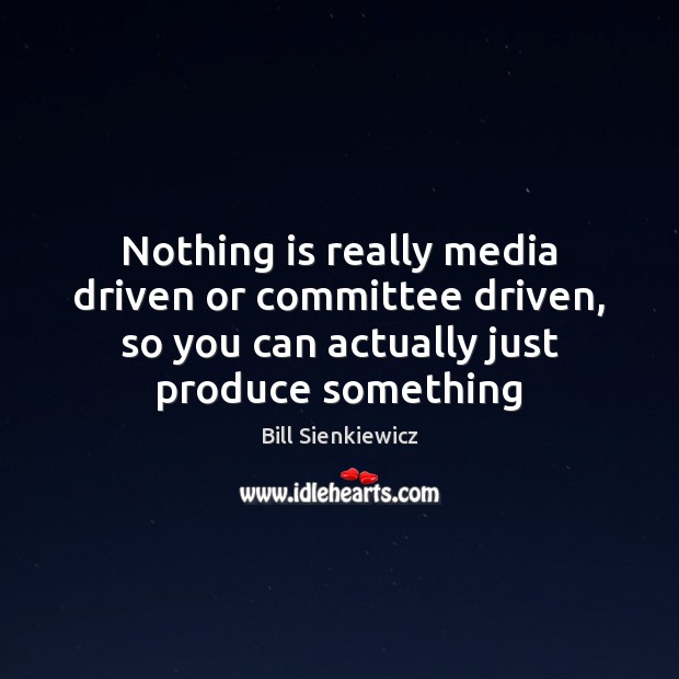 Nothing is really media driven or committee driven, so you can actually 