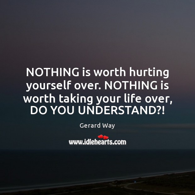 NOTHING is worth hurting yourself over. NOTHING is worth taking your life 