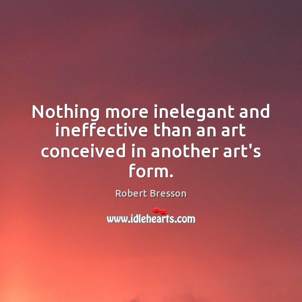 Nothing more inelegant and ineffective than an art conceived in another art’s form. Robert Bresson Picture Quote