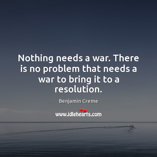 Nothing needs a war. There is no problem that needs a war to bring it to a resolution. Image
