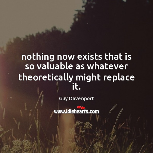 Nothing now exists that is so valuable as whatever theoretically might replace it. Guy Davenport Picture Quote