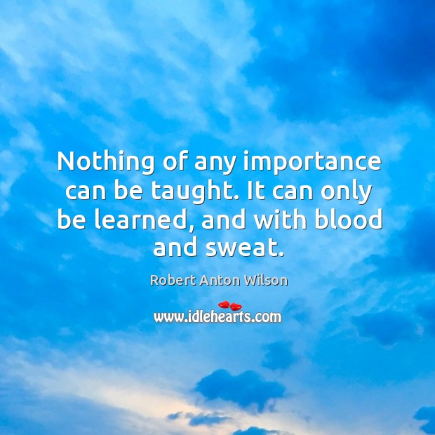 Nothing of any importance can be taught. It can only be learned, and with blood and sweat. Robert Anton Wilson Picture Quote