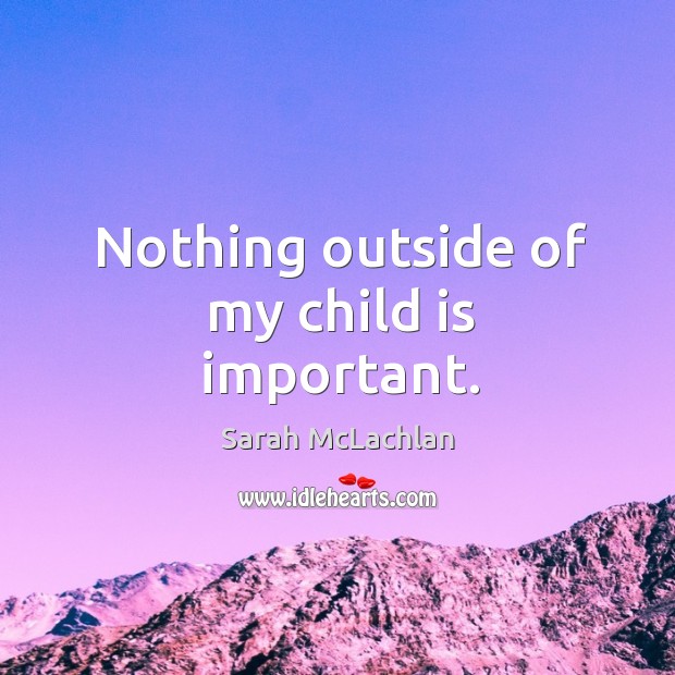 Nothing outside of my child is important. Sarah McLachlan Picture Quote