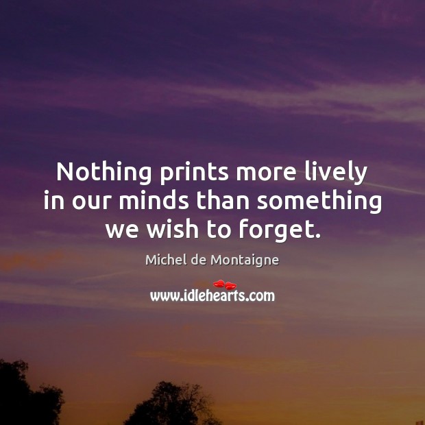 Nothing prints more lively in our minds than something we wish to forget. Michel de Montaigne Picture Quote