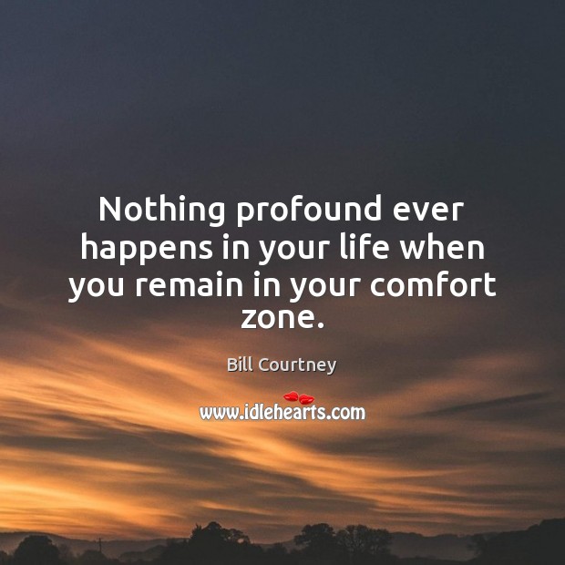 Nothing profound ever happens in your life when you remain in your comfort zone. Bill Courtney Picture Quote