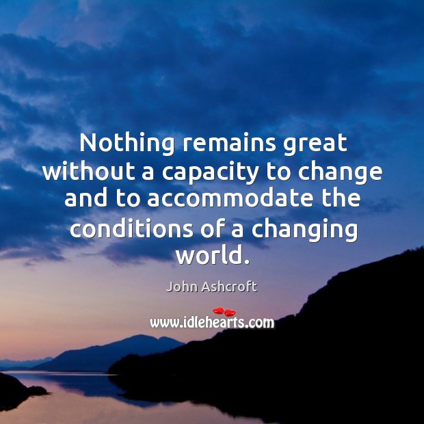 Nothing remains great without a capacity to change and to accommodate the conditions of a changing world. John Ashcroft Picture Quote
