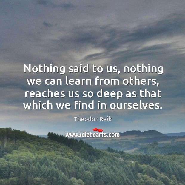 Nothing said to us, nothing we can learn from others, reaches us so deep as that which we find in ourselves. Theodor Reik Picture Quote