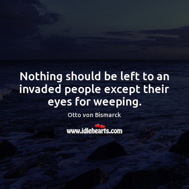 Nothing should be left to an invaded people except their eyes for weeping. Otto von Bismarck Picture Quote