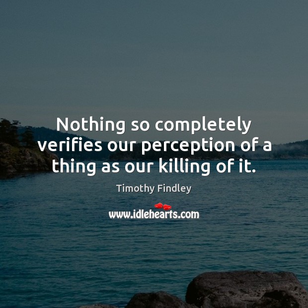 Nothing so completely verifies our perception of a thing as our killing of it. Timothy Findley Picture Quote