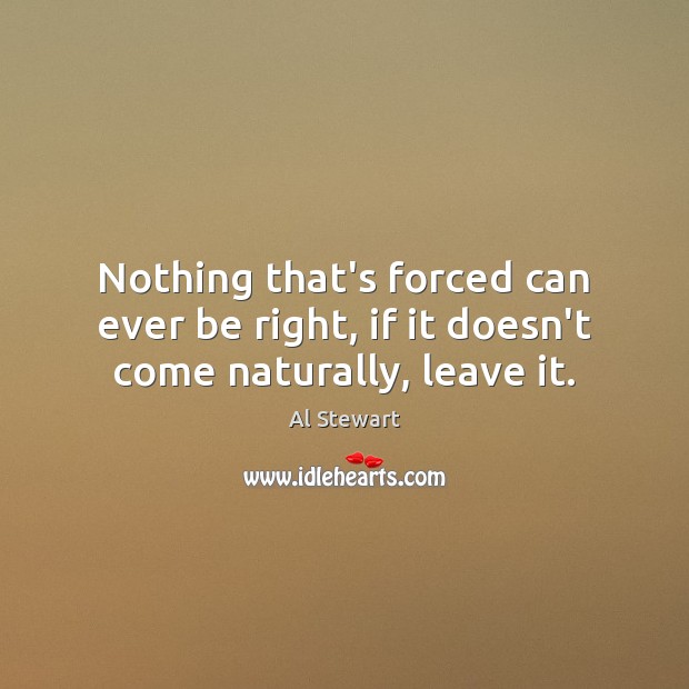 Nothing that’s forced can ever be right, if it doesn’t come naturally, leave it. Al Stewart Picture Quote