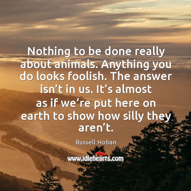Nothing to be done really about animals. Anything you do looks foolish. The answer isn’t in us. Russell Hoban Picture Quote