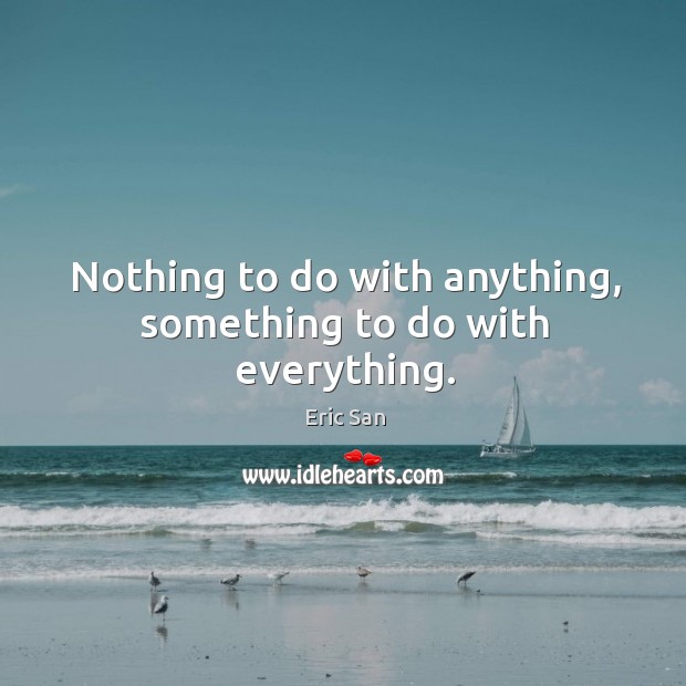 Nothing to do with anything, something to do with everything. Eric San Picture Quote