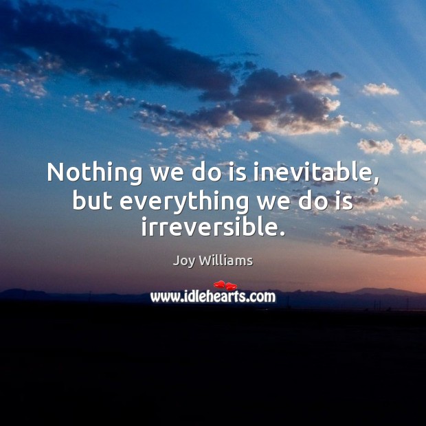 Nothing we do is inevitable, but everything we do is irreversible. Joy Williams Picture Quote