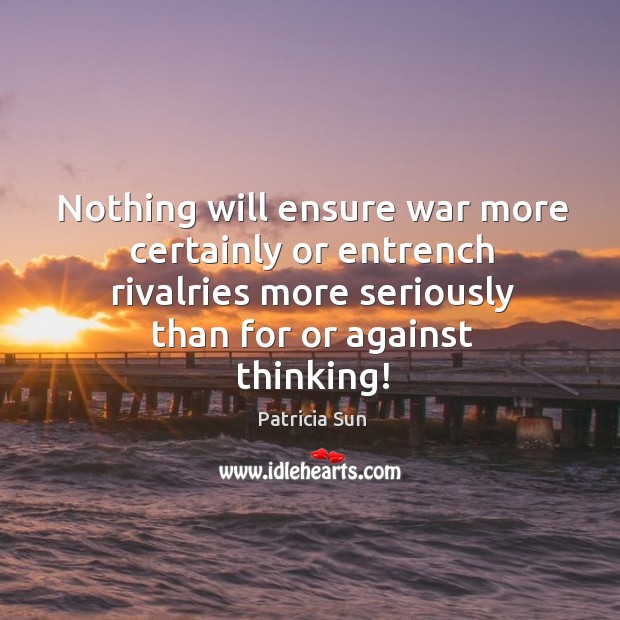 Nothing will ensure war more certainly or entrench rivalries more seriously than for or against thinking! Patricia Sun Picture Quote