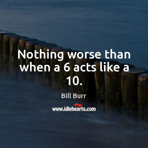 Nothing worse than when a 6 acts like a 10. Bill Burr Picture Quote