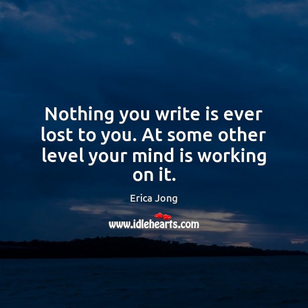 Nothing you write is ever lost to you. At some other level your mind is working on it. Erica Jong Picture Quote