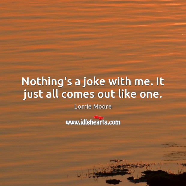 Nothing’s a joke with me. It just all comes out like one. Lorrie Moore Picture Quote