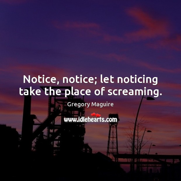 Notice, notice; let noticing take the place of screaming. Gregory Maguire Picture Quote