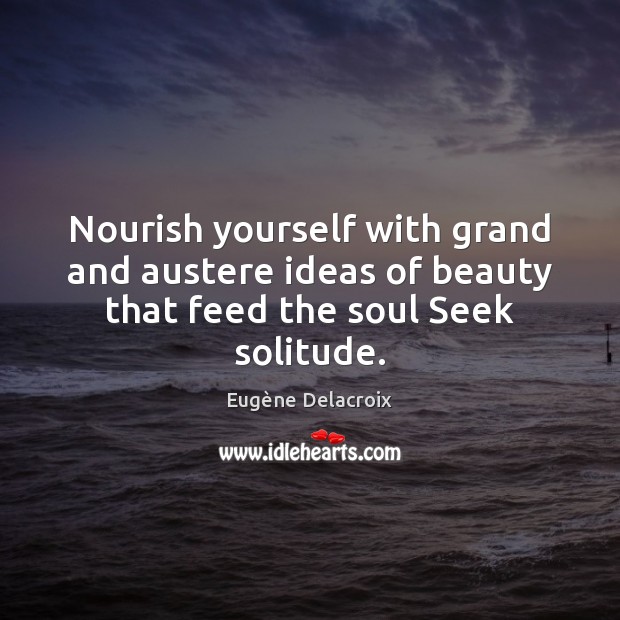 Nourish yourself with grand and austere ideas of beauty that feed the soul Seek solitude. Eugène Delacroix Picture Quote