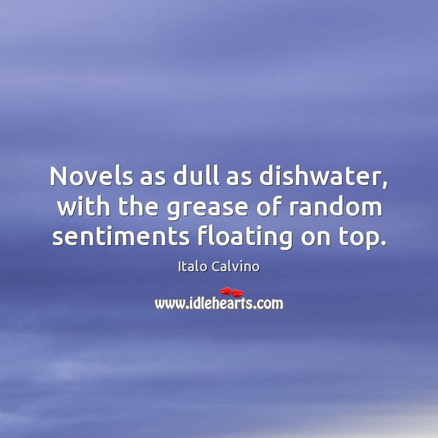 Novels as dull as dishwater, with the grease of random sentiments floating on top. 