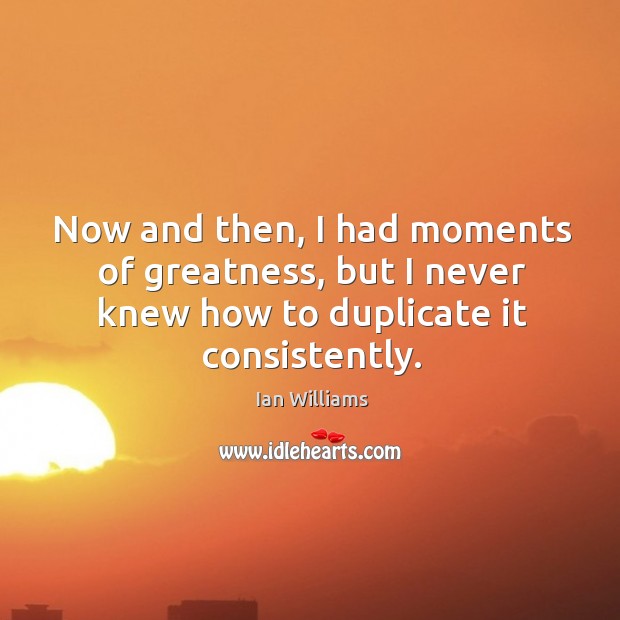 Now and then, I had moments of greatness, but I never knew how to duplicate it consistently. Image