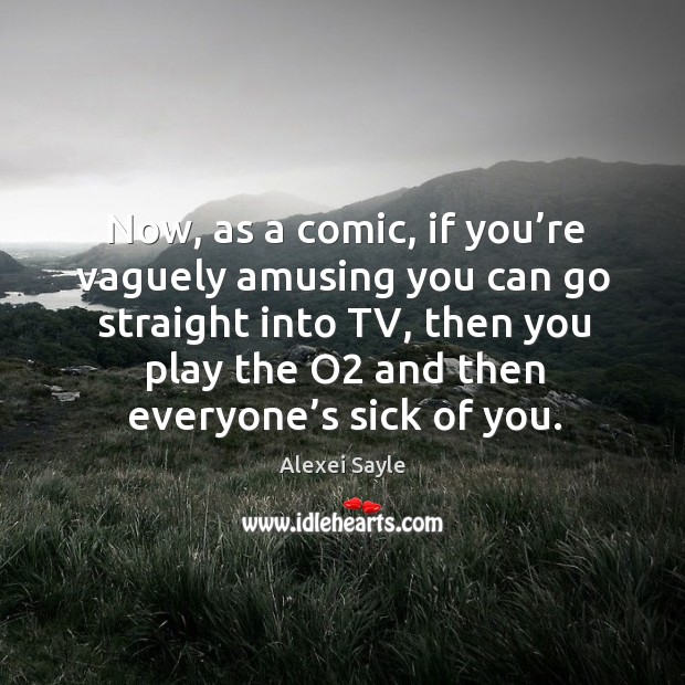 Now, as a comic, if you’re vaguely amusing you can go straight into tv, then you play the o2 and then everyone’s sick of you. Alexei Sayle Picture Quote