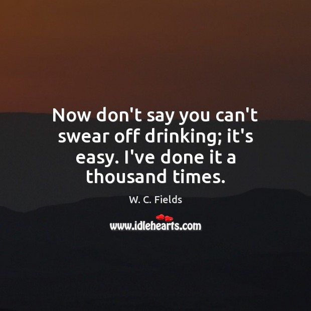 Now don’t say you can’t swear off drinking; it’s easy. I’ve done it a thousand times. W. C. Fields Picture Quote