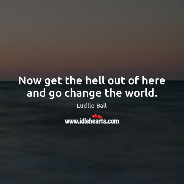 Now get the hell out of here and go change the world. Lucille Ball Picture Quote