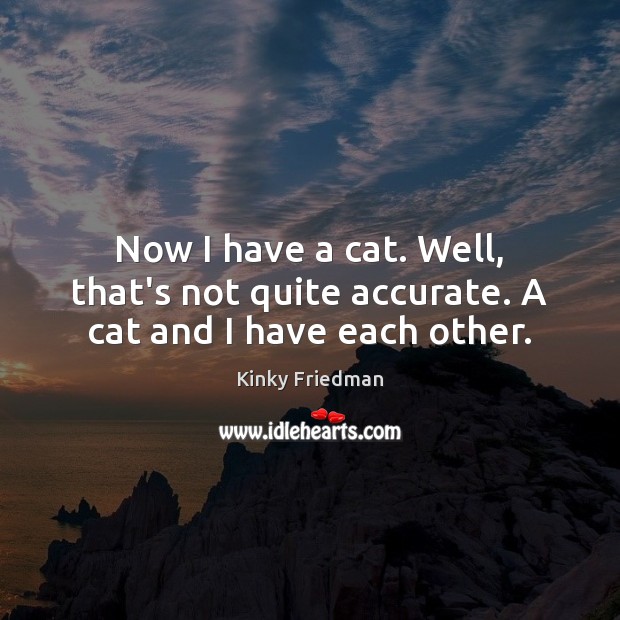 Now I have a cat. Well, that’s not quite accurate. A cat and I have each other. Kinky Friedman Picture Quote